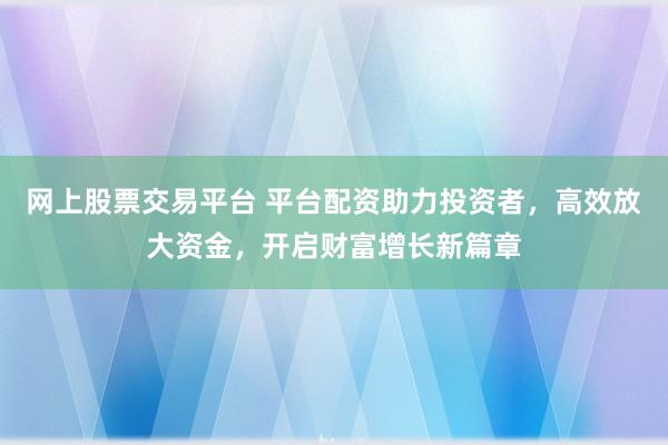 網(wǎng)上股票交易平臺 平臺配資助力投資者，高效放大資金，開啟財富增長新篇章