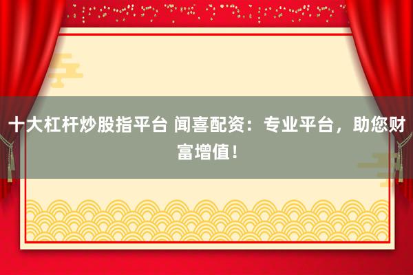 十大杠桿炒股指平臺(tái) 聞喜配資：專業(yè)平臺(tái)，助您財(cái)富增值！