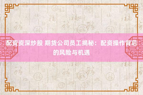 配資資深炒股 期貨公司員工揭秘：配資操作背后的風(fēng)險(xiǎn)與機(jī)遇