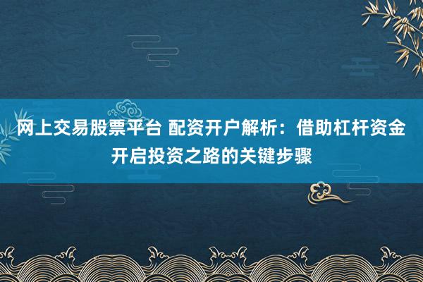 網(wǎng)上交易股票平臺 配資開戶解析：借助杠桿資金開啟投資之路的關(guān)鍵步驟