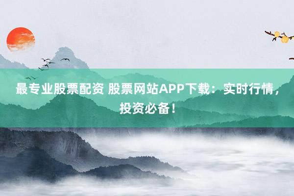 最專業(yè)股票配資 股票網(wǎng)站APP下載：實時行情，投資必備！