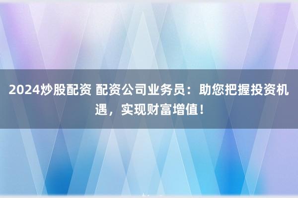 2024炒股配資 配資公司業(yè)務(wù)員：助您把握投資機(jī)遇，實(shí)現(xiàn)財(cái)富增值！