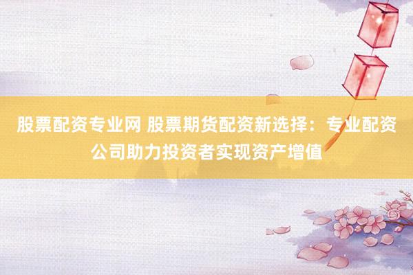 股票配資專業(yè)網(wǎng) 股票期貨配資新選擇：專業(yè)配資公司助力投資者實現(xiàn)資產(chǎn)增值