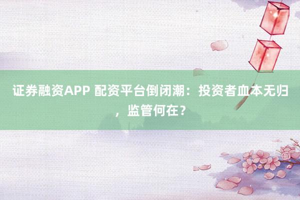 證券融資APP 配資平臺(tái)倒閉潮：投資者血本無(wú)歸，監(jiān)管何在？
