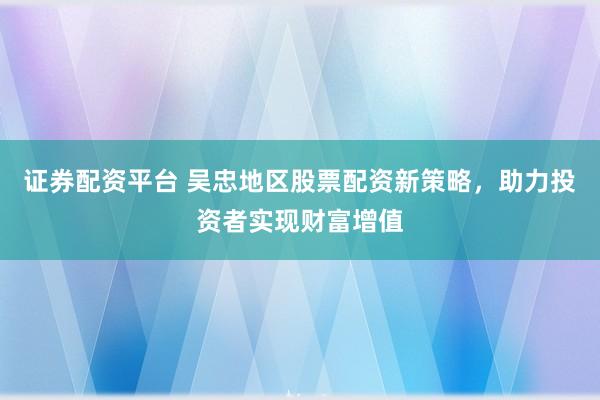 證券配資平臺 吳忠地區(qū)股票配資新策略，助力投資者實(shí)現(xiàn)財(cái)富增值