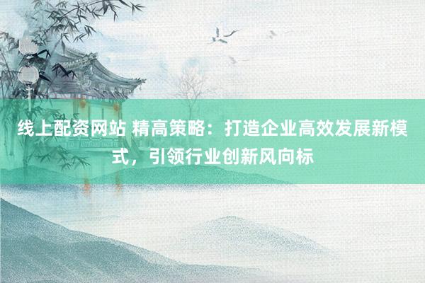 線上配資網(wǎng)站 精高策略：打造企業(yè)高效發(fā)展新模式，引領(lǐng)行業(yè)創(chuàng)新風(fēng)向標(biāo)