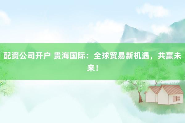 配資公司開戶 貴海國際：全球貿(mào)易新機遇，共贏未來！