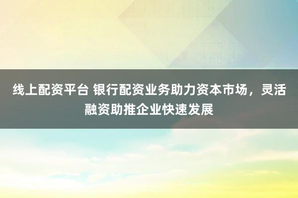 線上配資平臺(tái) 銀行配資業(yè)務(wù)助力資本市場(chǎng)，靈活融資助推企業(yè)快速發(fā)展