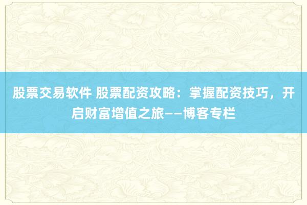 股票交易軟件 股票配資攻略：掌握配資技巧，開(kāi)啟財(cái)富增值之旅——博客專(zhuān)欄