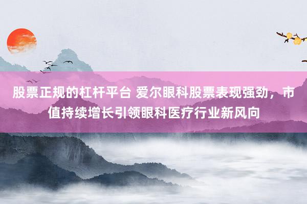 股票正規(guī)的杠桿平臺 愛爾眼科股票表現(xiàn)強(qiáng)勁，市值持續(xù)增長引領(lǐng)眼科醫(yī)療行業(yè)新風(fēng)向