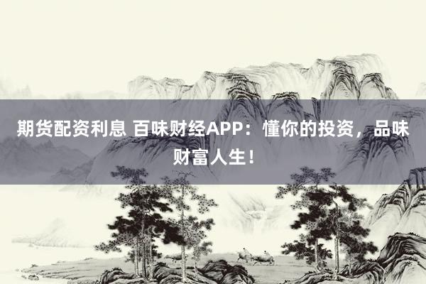 期貨配資利息 百味財經(jīng)APP：懂你的投資，品味財富人生！