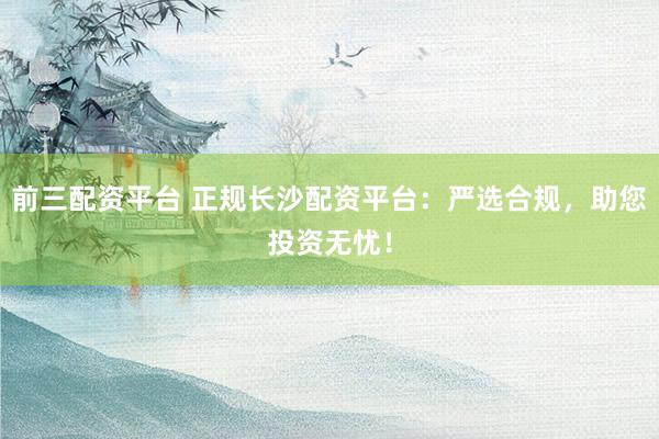 前三配資平臺 正規(guī)長沙配資平臺：嚴(yán)選合規(guī)，助您投資無憂！
