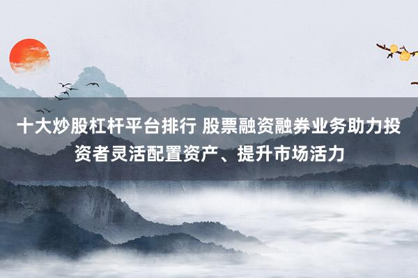 十大炒股杠桿平臺排行 股票融資融券業(yè)務(wù)助力投資者靈活配置資產(chǎn)、提升市場活力