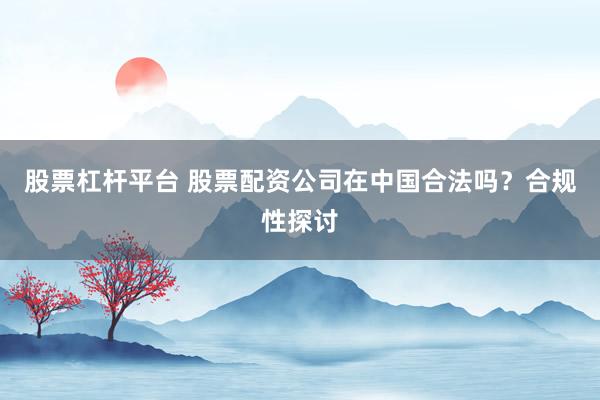 股票杠桿平臺 股票配資公司在中國合法嗎？合規(guī)性探討