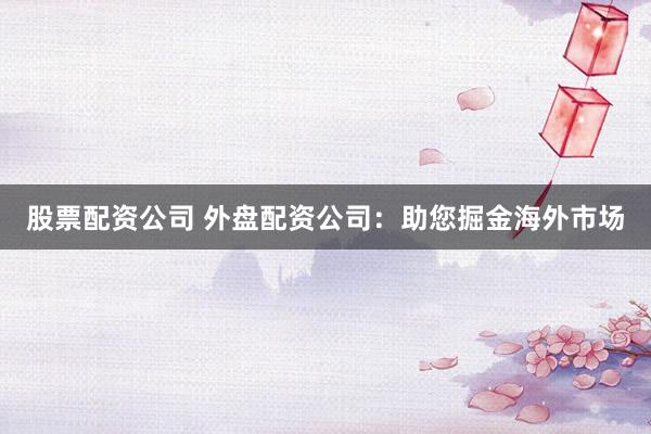 股票配資公司 外盤配資公司：助您掘金海外市場