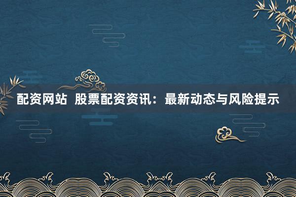 配資網(wǎng)站  股票配資資訊：最新動(dòng)態(tài)與風(fēng)險(xiǎn)提示