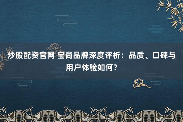 炒股配資官網(wǎng) 寶尚品牌深度評(píng)析：品質(zhì)、口碑與用戶體驗(yàn)如何？