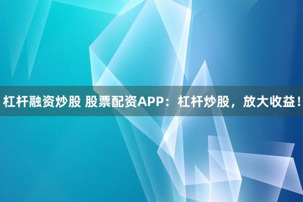 杠桿融資炒股 股票配資APP：杠桿炒股，放大收益！