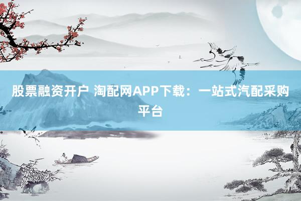 股票融資開戶 淘配網(wǎng)APP下載：一站式汽配采購平臺