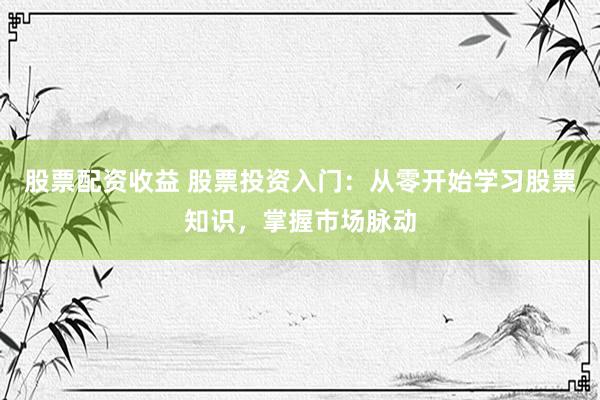 股票配資收益 股票投資入門：從零開始學(xué)習(xí)股票知識，掌握市場脈動