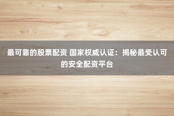 最可靠的股票配資 國(guó)家權(quán)威認(rèn)證：揭秘最受認(rèn)可的安全配資平臺(tái)
