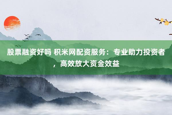 股票融資好嗎 積米網(wǎng)配資服務(wù)：專業(yè)助力投資者，高效放大資金效益